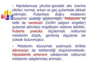 - Hipotalamusa pituiter-gonadal aks üzerine
etkileri normal, erken ve geç pubertede dikkati
çekmiştir.    Puberteye      doğru   melatonin
düzeyinin azaldığı gözlenmiştir. Melatonin ve
belki de vazotosin (GnRH salgısnı engeller)
pubertal aktiviteyi engelleyen sisteme dahildir.
Puberte     prekoks     ölçülerinde   nokturnal
melatonin düşük, gecikmiş olgularda ise
yüksek bulunmuştur.
- Melatonin düzeyinde azalmayla birlikte
adrenarşın da tetiklendiği düşünülmektedir.
Hipotalamik amenore vakalarında nokturnal
melatonin salgılanması artmıştır.
 