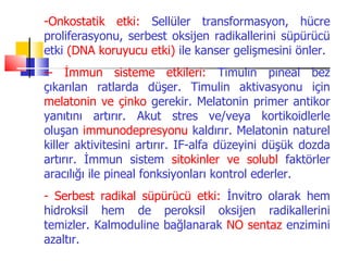 -Onkostatik etki: Sellüler transformasyon, hücre
proliferasyonu, serbest oksijen radikallerini süpürücü
etki (DNA koruyucu etki) ile kanser gelişmesini önler.
-- İmmun sisteme etkileri: Timulin pineal bez
çıkarılan ratlarda düşer. Timulin aktivasyonu için
melatonin ve çinko gerekir. Melatonin primer antikor
yanıtını artırır. Akut stres ve/veya kortikoidlerle
oluşan immunodepresyonu kaldırır. Melatonin naturel
killer aktivitesini artırır. IF-alfa düzeyini düşük dozda
artırır. İmmun sistem sitokinler ve solubl faktörler
aracılığı ile pineal fonksiyonları kontrol ederler.
- Serbest radikal süpürücü etki: İnvitro olarak hem
hidroksil hem de peroksil oksijen radikallerini
temizler. Kalmoduline bağlanarak NO sentaz enzimini
azaltır.
 