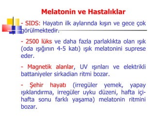 Melatonin ve Hastalıklar
- SIDS: Hayatın ilk aylarında kışın ve gece çok
görülmektedir.
- 2500 lüks ve daha fazla parlaklıkta olan ışık
(oda ışığının 4-5 katı) ışık melatonini suprese
eder.
- Magnetik alanlar, UV ışınları ve elektrikli
battaniyeler sirkadian ritmi bozar.
- Şehir hayatı (irregüler yemek, yapay
ışıklandırma, irregüler uyku düzeni, hafta içi-
hafta sonu farklı yaşama) melatonin ritmini
bozar.
 