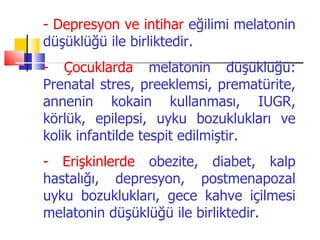 - Depresyon ve intihar eğilimi melatonin
düşüklüğü ile birliktedir.
- Çocuklarda melatonin düşüklüğü:
Prenatal stres, preeklemsi, prematürite,
annenin kokain kullanması, IUGR,
körlük, epilepsi, uyku bozuklukları ve
kolik infantilde tespit edilmiştir.
- Erişkinlerde obezite, diabet, kalp
hastalığı, depresyon, postmenapozal
uyku bozuklukları, gece kahve içilmesi
melatonin düşüklüğü ile birliktedir.
 