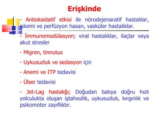 Erişkinde
- Antioksidatif etkisi ile nörodejenaratif hastalılar,
iskemi ve perfüzyon hasarı, vasküler hastalıklar.
- İmmunomodülasyon; viral hastalıklar, ilaçlar veya
akut stresler
- Migren, tinnutus
- Uykusuzluk ve sedasyon için
- Anemi ve ITP tedavisi
- Ülser tedavisi
- Jet-Lag hastalığı; Doğudan batıya doğru hızlı
yolculukta oluşan iştahsızlık, uykusuzluk, kırgınlık ve
psikomotor zayıflıktır.
 