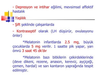 - Depresyon ve intihar eğilimi, mevsimsel affektif
hastalık
- Yaşlılık
- Şift şeklinde çalışanlarda
- Kontraseptif olarak (LH düşürür, ovulasyonu
önler)
      *Melatonin infantlarda 2.5 mg, büyük
çocuklarda 5 mg verilir. 1 saatte pik yapar, yarı
ömrü 3 saat 45 dk’dır
      *Melatonin bazı bitkilerin çekirdeklerinde
(deve dikeni, rezene, anason, kereviz, ayçiçeği,
çemen, hardal) ve sarı kantaron yaprağında tespit
edilmiştir.
 