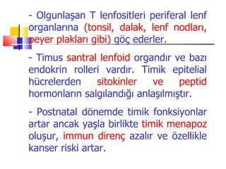 - Olgunlaşan T lenfositleri periferal lenf
organlarına (tonsil, dalak, lenf nodları,
peyer plakları gibi) göç ederler.
- Timus santral lenfoid organdır ve bazı
endokrin rolleri vardır. Timik epitelial
hücrelerden    sitokinler    ve    peptid
hormonların salgılandığı anlaşılmıştır.
- Postnatal dönemde timik fonksiyonlar
artar ancak yaşla birlikte timik menapoz
oluşur, immun direnç azalır ve özellikle
kanser riski artar.
 