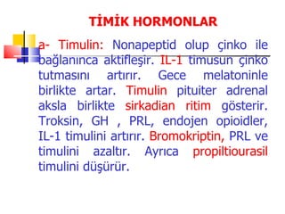 TİMİK HORMONLAR
a- Timulin: Nonapeptid olup çinko ile
bağlanınca aktifleşir. IL-1 timusun çinko
tutmasını artırır. Gece melatoninle
birlikte artar. Timulin pituiter adrenal
aksla birlikte sirkadian ritim gösterir.
Troksin, GH , PRL, endojen opioidler,
IL-1 timulini artırır. Bromokriptin, PRL ve
timulini azaltır. Ayrıca propiltiourasil
timulini düşürür.
 