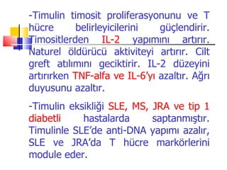 -Timulin timosit proliferasyonunu ve T
hücre       belirleyicilerini  güçlendirir.
Timositlerden IL-2 yapımını artırır.
Naturel öldürücü aktiviteyi artırır. Cilt
greft atılımını geciktirir. IL-2 düzeyini
artırırken TNF-alfa ve IL-6’yı azaltır. Ağrı
duyusunu azaltır.
-Timulin eksikliği SLE, MS, JRA ve tip 1
diabetli    hastalarda      saptanmıştır.
Timulinle SLE’de anti-DNA yapımı azalır,
SLE ve JRA’da T hücre markörlerini
module eder.
 