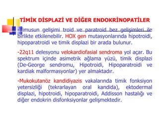 TİMİK DİSPLAZİ VE DİĞER ENDOKRİNOPATİLER
-Timusun gelişimi troid ve paratroid bez gelişimleri ile
birlikte etkilenebilir. HOX gen mutasyonlarında hipotroidi,
hipoparatroidi ve timik displazi bir arada bulunur.
-22q11 delesyonu velokardiofasial sendroma yol açar. Bu
spektrum içinde asimetrik ağlama yüzü, timik displazi
(De-George sendromu, Hipotroidi, Hipoparatroidi ve
kardiak malformasyonlar) yer almaktadır.
-Mukokutanöz kandidiyazis vakalarında timik fonksiyon
yetersizliği (tekrarlayan oral kandida), ektodermal
displazi, hipotroidi, hipoparatroidi, Addisson hastalığı ve
diğer endokrin disfonksiyonlar gelişmektedir.
 