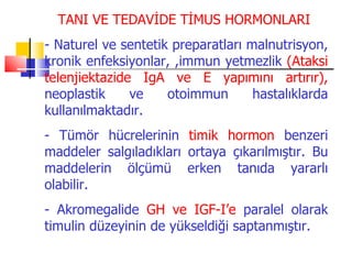 TANI VE TEDAVİDE TİMUS HORMONLARI
- Naturel ve sentetik preparatları malnutrisyon,
kronik enfeksiyonlar, ,immun yetmezlik (Ataksi
telenjiektazide IgA ve E yapımını artırır),
neoplastik     ve    otoimmun       hastalıklarda
kullanılmaktadır.
- Tümör hücrelerinin timik hormon benzeri
maddeler salgıladıkları ortaya çıkarılmıştır. Bu
maddelerin ölçümü erken tanıda yararlı
olabilir.
- Akromegalide GH ve IGF-I’e paralel olarak
timulin düzeyinin de yükseldiği saptanmıştır.
 