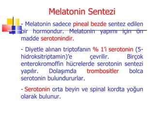 Melatonin Sentezi
- Melatonin sadece pineal bezde sentez edilen
bir hormondur. Melatonin yapımı için ön
madde serotonindir.
- Diyetle alınan triptofanın % 1’i serotonin (5-
hidroksitriptamin)’e        çevrilir.     Birçok
enterokromoffin hücrelerde serotonin sentezi
yapılır.    Dolaşımda      trombositler    bolca
serotonin bulundururlar.
- Serotonin orta beyin ve spinal kordta yoğun
olarak bulunur.
 
