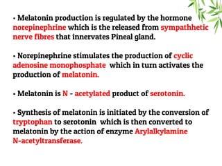 • Melatonin production is regulated by the hormone
norepinephrine which is the released from sympathhetic
nerve fibres that innervates Pineal gland.
• Norepinephrine stimulates the production of cyclic
adenosine monophosphate which in turn activates the
production of melatonin.
• Melatonin is N - acetylated product of serotonin.
• Synthesis of melatonin is initiated by the conversion of
tryptophan to serotonin which is then converted to
melatonin by the action of enzyme Arylalkylamine
N-acetyltransferase.
 