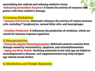 neutralizing free radicals and reducing oxidative stress.
•Enhancing Antioxidant Enzymes: It boosts the activity of enzymes that
protect cells from oxidative damage.
4) Immune Modulation
• Immune Cell Activity: Melatonin enhances the activity of various immune
cells, including T lymphocytes, natural killer cells, and macrophages.
• Cytokine Production: It influences the production of cytokines, which are
crucial for immune response regulation.
5) Neuroprotection
• Protection Against Neurodegeneration: Melatonin protects neurons from
damage caused by excitotoxicity, apoptosis, and neuroinflammation.
• Aging and Brain Health: Declining melatonin levels with age are linked to
neurodegenerative diseases, and supplementation may help mitigate
age-related neural decline
6) Metabolism and Weight Regulation
 