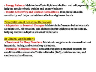 • Energy Balance: Melatonin affects lipid metabolism and adipogenesis,
helping regulate body weight and energy balance.
• Insulin Sensitivity and Glucose Homeostasis: It improves insulin
sensitivity and helps maintain stable blood glucose levels.
7) Regulation of Seasonal Behaviors
• Adaptation to Seasonal Changes: Melatonin influences behaviors such
as migration, hibernation, and changes in fur thickness or fat storage,
helping animals adapt to seasonal variations.
8) Clinical Applications
• Treatment for Sleep Disorders: Melatonin supplements are used to treat
insomnia, jet lag, and other sleep disorders.
• Potential Therapeutic Uses: Research suggests potential benefits for
conditions like seasonal affective disorder (SAD), certain cancers, and
cardiovascular diseases.
 