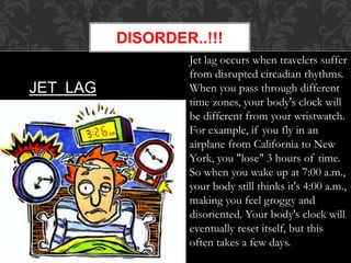 DISORDER..!!!
JET LAG
Jet lag occurs when travelers suffer
from disrupted circadian rhythms.
When you pass through different
time zones, your body's clock will
be different from your wristwatch.
For example, if you fly in an
airplane from California to New
York, you "lose" 3 hours of time.
So when you wake up at 7:00 a.m.,
your body still thinks it's 4:00 a.m.,
making you feel groggy and
disoriented. Your body's clock will
eventually reset itself, but this
often takes a few days.
 