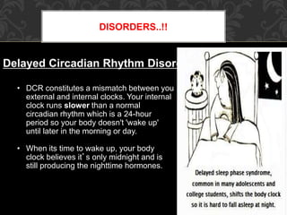 DISORDERS..!!
Delayed Circadian Rhythm Disorder
• DCR constitutes a mismatch between you
external and internal clocks. Your internal
clock runs slower than a normal
circadian rhythm which is a 24-hour
period so your body doesn't 'wake up'
until later in the morning or day.
• When its time to wake up, your body
clock believes it’s only midnight and is
still producing the nighttime hormones.
 