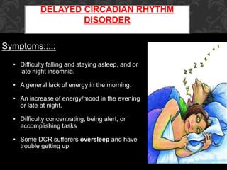 DELAYED CIRCADIAN RHYTHM
DISORDER
Symptoms:::::
• Difficulty falling and staying asleep, and or
late night insomnia.
• A general lack of energy in the morning.
• An increase of energy/mood in the evening
or late at night.
• Difficulty concentrating, being alert, or
accomplishing tasks
• Some DCR sufferers oversleep and have
trouble getting up
 