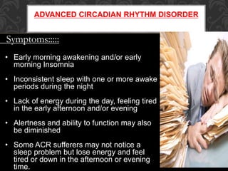 ADVANCED CIRCADIAN RHYTHM DISORDER
Symptoms:::::
• Early morning awakening and/or early
morning Insomnia
• Inconsistent sleep with one or more awake
periods during the night
• Lack of energy during the day, feeling tired
in the early afternoon and/or evening
• Alertness and ability to function may also
be diminished
• Some ACR sufferers may not notice a
sleep problem but lose energy and feel
tired or down in the afternoon or evening
time.
 