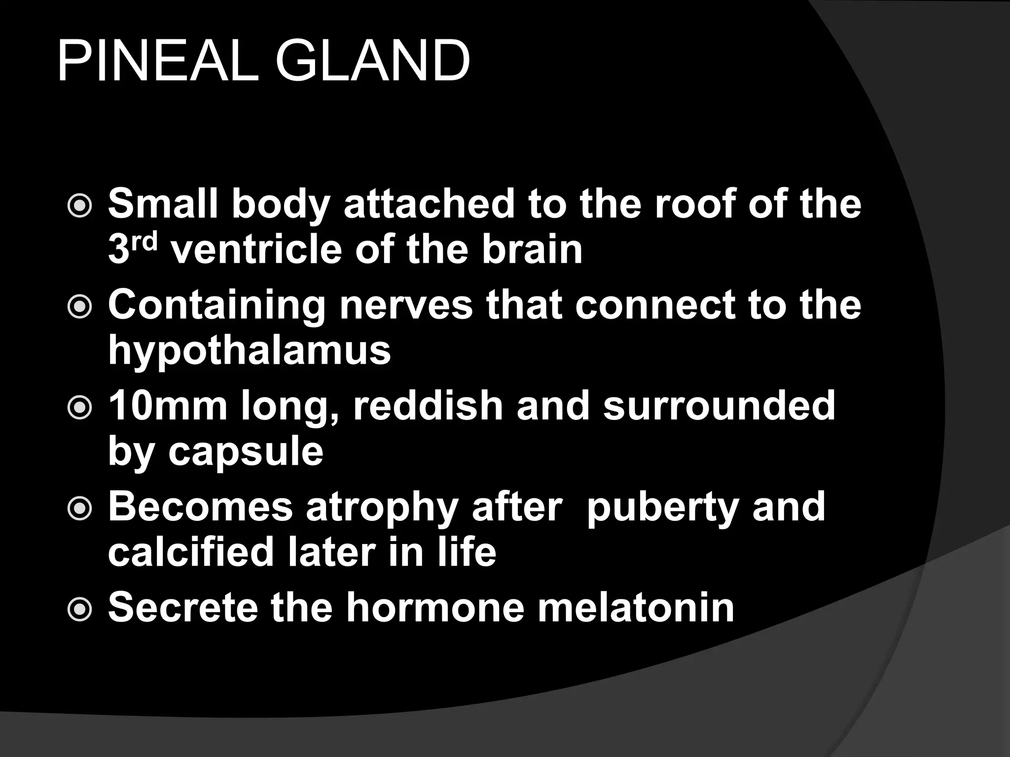 PINEAL GLAND
Small body attached to the roof of the
3rd ventricle of the brain
Containing nerves that connect to the
hypothalamus
10mm long, reddish and surrounded
by capsule
Becomes atrophy after puberty and
calcified later in life
Secrete the hormone melatonin