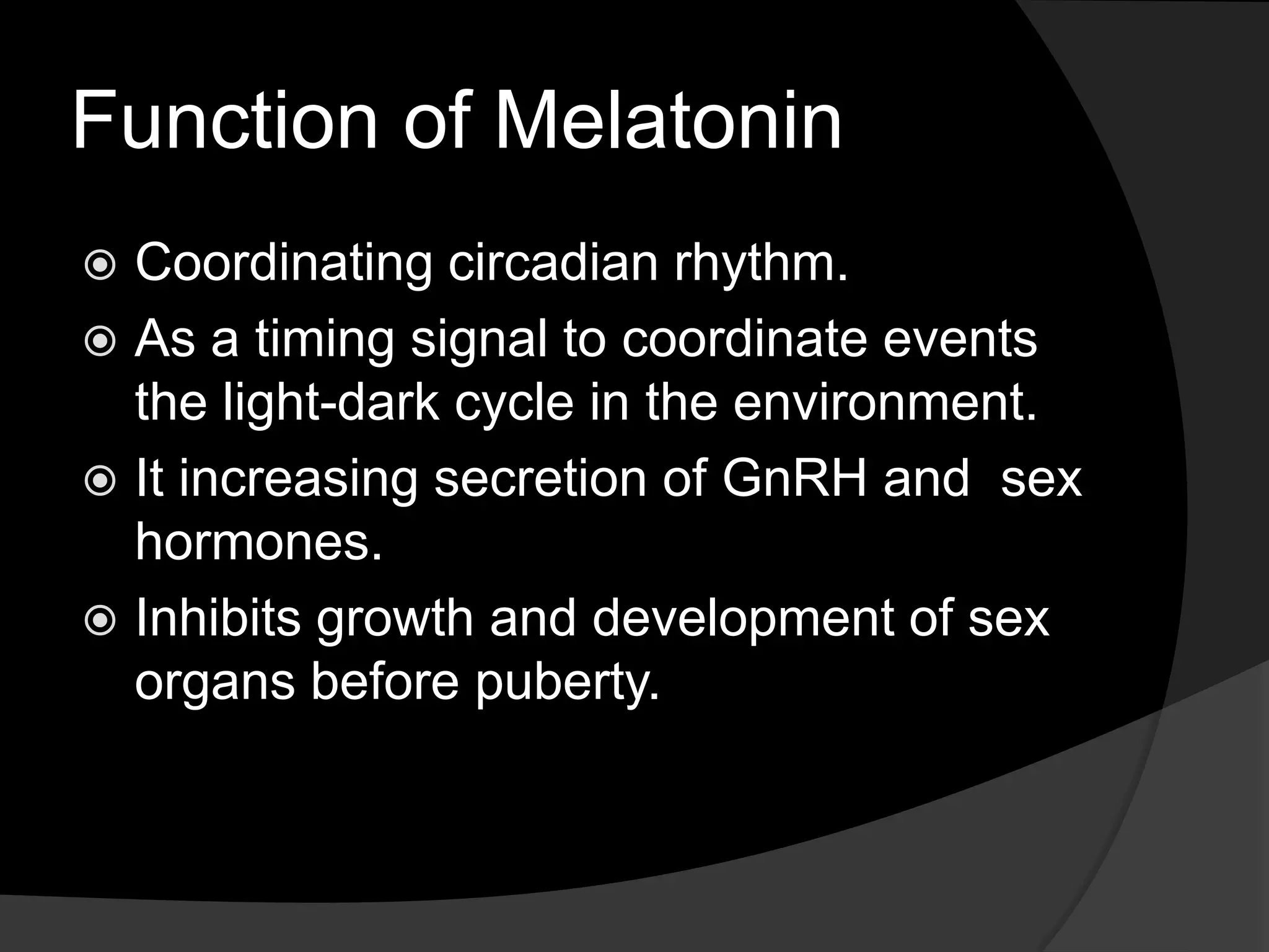 Function of Melatonin
Coordinating circadian rhythm.
As a timing signal to coordinate events
the light-dark cycle in the environment.
It increasing secretion of GnRH and sex
hormones.
Inhibits growth and development of sex
organs before puberty.