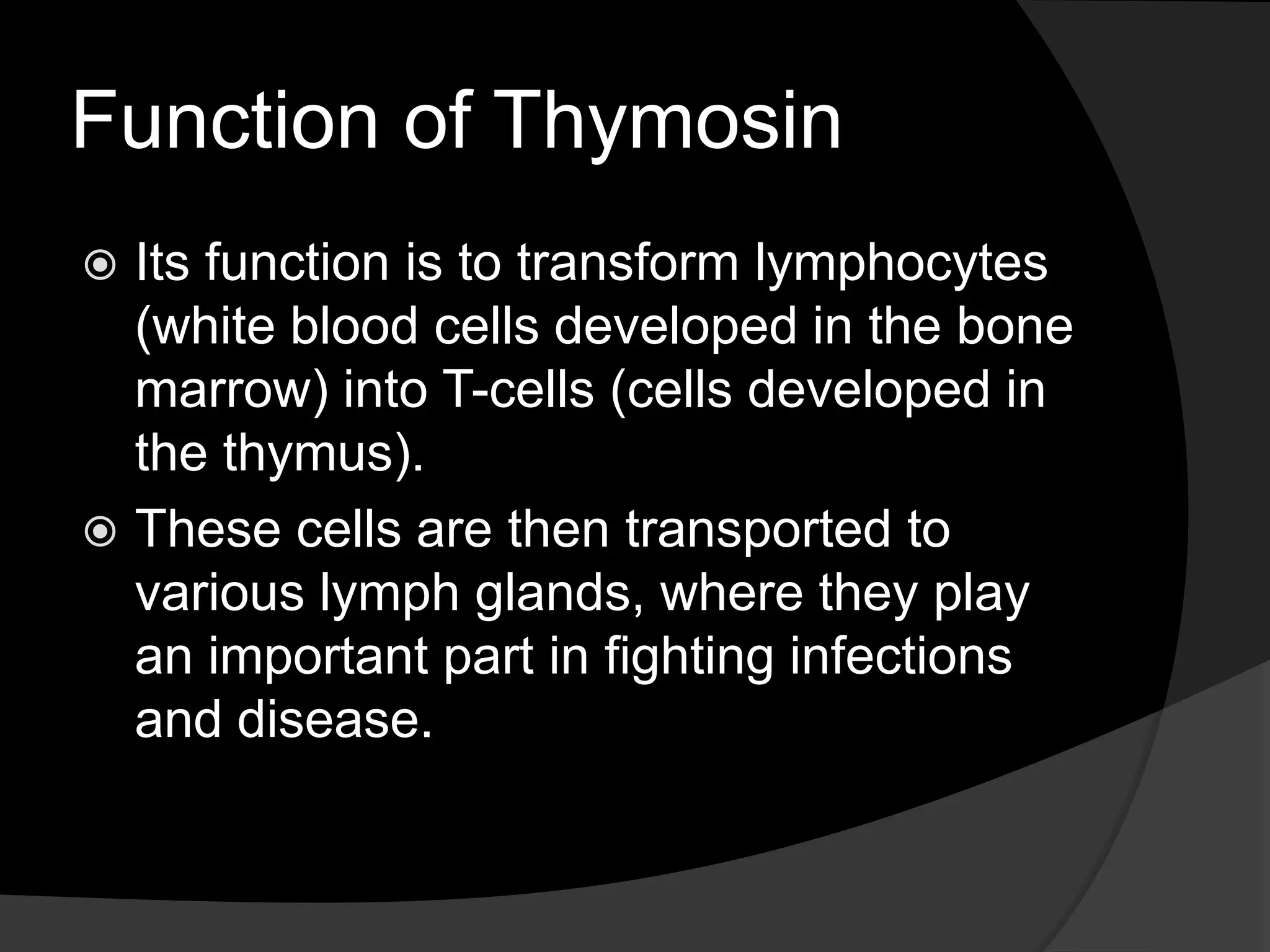 Function of Thymosin
Its function is to transform lymphocytes
(white blood cells developed in the bone
marrow) into T-cells (cells developed in
the thymus).
These cells are then transported to
various lymph glands, where they play
an important part in fighting infections
and disease.