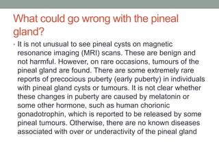 What could go wrong with the pineal
gland?
• It is not unusual to see pineal cysts on magnetic
resonance imaging (MRI) scans. These are benign and
not harmful. However, on rare occasions, tumours of the
pineal gland are found. There are some extremely rare
reports of precocious puberty (early puberty) in individuals
with pineal gland cysts or tumours. It is not clear whether
these changes in puberty are caused by melatonin or
some other hormone, such as human chorionic
gonadotrophin, which is reported to be released by some
pineal tumours. Otherwise, there are no known diseases
associated with over or underactivity of the pineal gland
 
