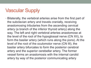 Vascular Supply
• Bilaterally, the vertebral arteries arise from the first part of
the subclavian artery and travels cranially, receiving
anastomosing tributaries from the ascending cervical
artery (a branch of the inferior thyroid artery) along the
way. The left and right vertebral arteries anastomose at
the level of the root of the hypoglossal nerve (CN XII), to
form the basilar artery (which runs along the pons). At the
level of the root of the oculomotor nerve (CN III), the
basilar artery bifurcates to form the posterior cerebral
artery and the superior cerebellar artery. The former
vessel forms an anastomosis with the internal carotid
artery by way of the posterior communicating artery
 