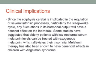 Clinical Implications
• Since the epiphysis cerebri is implicated in the regulation
of several intrinsic processes, particularly the sleep-wake
cycle, any fluctuations in its hormonal output will have a
ricochet effect on the individual. Some studies have
suggested that elderly patients with low nocturnal serum
melatonin levels can be treated with exogenous
melatonin, which alleviates their insomnia. Melatonin
therapy has also been shown to have beneficial effects in
children with Angelman syndrome
 