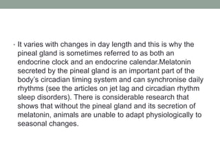• It varies with changes in day length and this is why the
pineal gland is sometimes referred to as both an
endocrine clock and an endocrine calendar.Melatonin
secreted by the pineal gland is an important part of the
body’s circadian timing system and can synchronise daily
rhythms (see the articles on jet lag and circadian rhythm
sleep disorders). There is considerable research that
shows that without the pineal gland and its secretion of
melatonin, animals are unable to adapt physiologically to
seasonal changes.
 