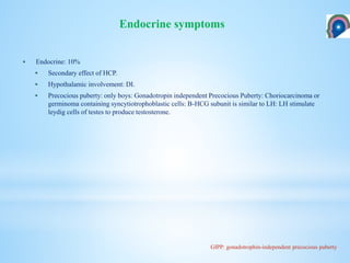  Endocrine: 10%
 Secondary effect of HCP.
 Hypothalamic involvement: DI.
 Precocious puberty: only boys: Gonadotropin independent Precocious Puberty: Choriocarcinoma or
germinoma containing syncytiotrophoblastic cells: B-HCG subunit is similar to LH: LH stimulate
leydig cells of testes to produce testosterone.
Endocrine symptoms
GIPP: gonadotrophin-independent precocious puberty
 