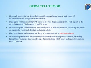  Germ cell tumors derive from pluripotential germ cells and span a wide range of
differentiation and malignant characteristics.
 Most germ cell tumors of the CNS occur in the first three decades (98%) with a peak in the
second decade (65%) between 11 and 20 years.
 Intracranial germ cell tumors (GCTs) usually arise in midline structures, including the pineal
or suprasellar regions of children and young adults.
 Only germinoma and teratoma are likely to be encountered as pure tumor types.
 Intracranial germinomas have been reportedly associated with genetic diseases, including
Klinefelter syndrome, Down syndrome , Retinoblastoma (RB1 gene) and neurofibromatosis
type 1 (Merlin).
GERM CELL TUMOR
 
