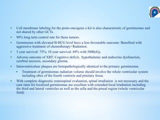  Cell membrane labeling for the proto-oncogene c-kit is also characteristic of germinomas and
not shared by other GCTs.
 90% long term control rate for these tumors.
 Germinoma with elevated B-HCG level have a less favourable outcome: Benefited with
aggressive treatment of chemotherapy+Radiation.
 5 year survival: 75%; 10 year survival: 69% with 5000cGy.
 Adverse outcome of XRT: Cognitive deficit, hypothalamic and endocrine dysfunction,
cerebral necrosis, secondary glioma.
 Intraventriculuar plaques are histopathologically identical to the primary germinomas.
 Treatment of germinomas radiation volume should involve the whole ventricular system
including obex of the fourth ventricle and pituitary fossa.
 With complete diagnostic craniospinal evaluation, spinal irradiation is not necessary and the
cure rates for localized germinomas are excellent with extended focal irradiation including
the third and lateral ventricles as well as the sella and the pineal region (whole ventricular
field)
 