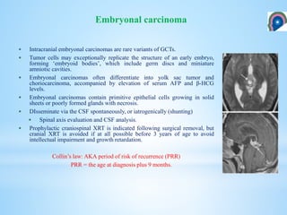  Intracranial embryonal carcinomas are rare variants of GCTs.
 Tumor cells may exceptionally replicate the structure of an early embryo,
forming ‘embryoid bodies’, which include germ discs and miniature
amniotic cavities.
 Embryonal carcinomas often differentiate into yolk sac tumor and
choriocarcinoma, accompanied by elevation of serum AFP and β-HCG
levels.
 Embryonal carcinomas contain primitive epithelial cells growing in solid
sheets or poorly formed glands with necrosis.
 DIsseminate via the CSF spontaneously, or iatrogenically (shunting)
 Spinal axis evaluation and CSF analysis.
 Prophylactic craniospinal XRT is indicated following surgical removal, but
cranial XRT is avoided if at all possible before 3 years of age to avoid
intellectual impairment and growth retardation.
Collin’s law: AKA period of risk of recurrence (PRR)
PRR = the age at diagnosis plus 9 months.
Embryonal carcinoma
 