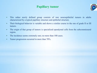  This rather newly defined group consists of rare neuroepithelial tumors in adults
characterized by a typical papillary structure and epithelial structure.
 Their biological behavior is variable and shows a similar course to the one of grade II or III
tumors.
 The origin of that group of tumors is specialized ependymal cells from the subcommissural
region.
 The incidence seems extremely rare; no more than 100 cases.
 Tumor progression occurred in more than 70%.
Papillary tumor
 