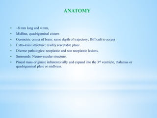  ~8 mm long and 4 mm,
 Midline, quadrigeminal cistern
 Geometric center of brain: same depth of trajectory; Difficult to access
 Extra-axial structure: readily resectable plane.
 Diverse pathologies: neoplastic and non neoplastic lesions.
 Surrounds: Neurovascular structure.
 Pineal mass originate infratentorially and expand into the 3rd ventricle, thalamus or
quadrigeminal plate or midbrain.
ANATOMY
 