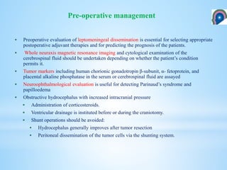  Preoperative evaluation of leptomeningeal dissemination is essential for selecting appropriate
postoperative adjuvant therapies and for predicting the prognosis of the patients.
 Whole neuraxis magnetic resonance imaging and cytological examination of the
cerebrospinal fluid should be undertaken depending on whether the patient’s condition
permits it.
 Tumor markers including human chorionic gonadotropin β-subunit, α- fetoprotein, and
placental alkaline phosphatase in the serum or cerebrospinal fluid are assayed
 Neuroophthalmological evaluation is useful for detecting Parinaud’s syndrome and
papilloedema
 Obstructive hydrocephalus with increased intracranial pressure
 Administration of corticosteroids.
 Ventricular drainage is instituted before or during the craniotomy.
 Shunt operations should be avoided:
 Hydrocephalus generally improves after tumor resection
 Peritoneal dissemination of the tumor cells via the shunting system.
Pre-operative management
 