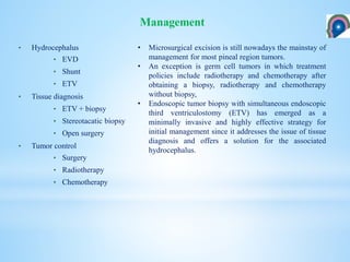 • Hydrocephalus
• EVD
• Shunt
• ETV
• Tissue diagnosis
• ETV + biopsy
• Stereotacatic biopsy
• Open surgery
• Tumor control
• Surgery
• Radiotherapy
• Chemotherapy
Management
• Microsurgical excision is still nowadays the mainstay of
management for most pineal region tumors.
• An exception is germ cell tumors in which treatment
policies include radiotherapy and chemotherapy after
obtaining a biopsy, radiotherapy and chemotherapy
without biopsy,
• Endoscopic tumor biopsy with simultaneous endoscopic
third ventriculostomy (ETV) has emerged as a
minimally invasive and highly effective strategy for
initial management since it addresses the issue of tissue
diagnosis and offers a solution for the associated
hydrocephalus.
 