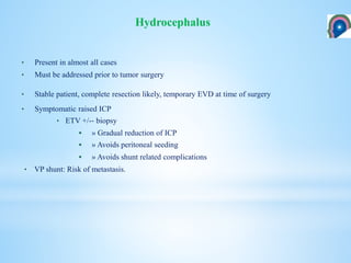 • Present in almost all cases
• Must be addressed prior to tumor surgery
• Stable patient, complete resection likely, temporary EVD at time of surgery
• Symptomatic raised ICP
• ETV +/-‐ biopsy
 » Gradual reduction of ICP
 » Avoids peritoneal seeding
 » Avoids shunt related complications
• VP shunt: Risk of metastasis.
Hydrocephalus
 