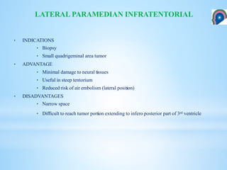 • INDICATIONS
• Biopsy
• Small quadrigeminal area tumor
• ADVANTAGE
• Minimal damage to neural tissues
• Useful in steep tentorium
• Reduced risk of air embolism (lateral position)
• DISADVANTAGES
• Narrow space
• Diﬃcult to reach tumor portion extending to infero posterior part of 3rd ventricle
LATERAL PARAMEDIAN INFRATENTORIAL
 