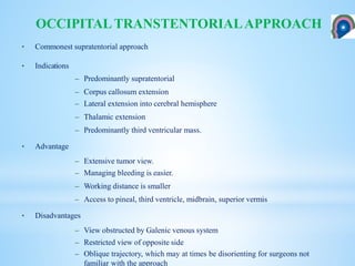 • Commonest supratentorial approach
• Indications
– Predominantly supratentorial
– Corpus callosum extension
– Lateral extension into cerebral hemisphere
– Thalamic extension
– Predominantly third ventricular mass.
• Advantage
– Extensive tumor view.
– Managing bleeding is easier.
– Working distance is smaller
– Access to pineal, third ventricle, midbrain, superior vermis
• Disadvantages
– View obstructed by Galenic venous system
– Restricted view of opposite side
– Oblique trajectory, which may at times be disorienting for surgeons not
familiar with the approach
OCCIPITALTRANSTENTORIALAPPROACH
 
