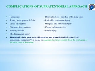  Hemiparesis – Brain retraction – Sacrifice of bridging veins
 Sensory stereognostic deficits – Parietal lobe retraction injury
 Visual field defects – Occipital lobe retraction injury
 Disconnection syndrome – Corpus callosum section
 Memory defecits – Fornix injury
 Bleed in residual tumor
 Thrombosis of the basal veins of Rosenthal and internal cerebral veins: Fatal
hemorrhagic infarction: Vein should be coagulated as far as possible from the confluence of
the basal veins of Rosenthal.
COMPLICATIONS OF SUPRATENTORIAL APPROACH
 