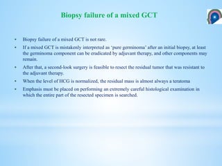  Biopsy failure of a mixed GCT is not rare.
 If a mixed GCT is mistakenly interpreted as ‘pure germinoma’ after an initial biopsy, at least
the germinoma component can be eradicated by adjuvant therapy, and other components may
remain.
 After that, a second-look surgery is feasible to resect the residual tumor that was resistant to
the adjuvant therapy.
 When the level of HCG is normalized, the residual mass is almost always a teratoma
 Emphasis must be placed on performing an extremely careful histological examination in
which the entire part of the resected specimen is searched.
Biopsy failure of a mixed GCT
 