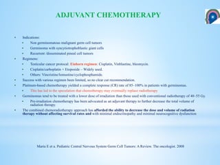  Indications:
 Non germinomatous malignant germ cell tumors
 Germinoma with syncytiotrophoblastic giant cells
 Recurrent /disseminated pineal cell tumors
 Regimens:
 Testicular cancer protocal: Einhorn regimen: Cisplatin, Vinblastine, bleomycin.
 Cisplatin/carboplatin + Etoposide – Widely used.
 Others: Vincristine/lomustine/cyclophosphamide.
 Success with various regimen been limited, so no clear cut recommendation.
 Platinum-based chemotherapy yielded a complete response (CR) rate of 85–100% in patients with germinomas.
 This has led to the speculation that chemotherapy may eventually replace radiotherapy
 Germinomas tend to be treated with a lower dose of irradiation than those used with conventional radiotherapy of 40–55 Gy.
 Pre-irradiation chemotherapy has been advocated as an adjuvant therapy to further decrease the total volume of
radiation therapy.
 The combined chemoradiotherapy approach has afforded the ability to decrease the dose and volume of radiation
therapy without affecting survival rates and with minimal endocrinopathy and minimal neurocognitive dysfunction
ADJUVANT CHEMOTHERAPY
Maria E et a. Pediatric Central Nervous System Germ Cell Tumors: A Review. The oncologist. 2008
 