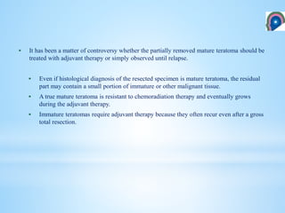  It has been a matter of controversy whether the partially removed mature teratoma should be
treated with adjuvant therapy or simply observed until relapse.
 Even if histological diagnosis of the resected specimen is mature teratoma, the residual
part may contain a small portion of immature or other malignant tissue.
 A true mature teratoma is resistant to chemoradiation therapy and eventually grows
during the adjuvant therapy.
 Immature teratomas require adjuvant therapy because they often recur even after a gross
total resection.
 