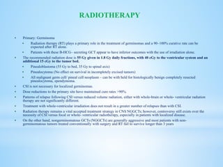  Primary: Germinoma
 Radiation therapy (RT) plays a primary role in the treatment of germinomas and a 90–100% curative rate can be
expected after RT alone.
 Patients with these B-HCG– secreting GCT appear to have inferior outcomes with the use of irradiation alone.
 The recommended radiation dose is 55 Gy given in 1.8 Gy daily fractions, with 40 cGy to the ventricular system and an
additional 15 cGy to the tumor bed.
 Pinealoblastoma (55 Gy to bed, 35 Gy to spinal axis)
 Pinealocytoma (No effect on survival in incompletely excised tumors)
 All malignant germ cell/ pineal cell neoplasm – can be with held for histologically benign completely resected
pinealocytoma, ependymoma.
 CSI is not necessary for localized germinomas.
 Dose reductions to the primary site have maintained cure rates >90%.
 Patterns of relapse following CSI versus reduced volume radiation, either with whole-brain or whole- ventricular radiation
therapy are not significantly different.
 Treatment with whole-ventricular irradiation does not result in a greater number of relapses than with CSI.
 Radiation therapy remains a vital accepted treatment strategy in CNS NGGCTs; however, controversy still exists over the
necessity of CSI versus focal or whole- ventricular radiotherapy, especially in patients with localized disease.
 On the other hand, nongerminomatous GCTs (NGGCTs) are generally aggressive and most patients with non-
germinomatous tumors treated conventionally with surgery and RT fail to survive longer than 3 years
RADIOTHERAPY
 