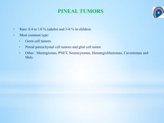 • Rare: 0.4 to 1.0 % (adults) and 3-8 % in children.
• Most common type:
• Germ cell tumors.
• Pineal parenchymal cell tumors and glial cell tumor.
• Other : Meningiomas, PNET, Neurocytomas, Hemangioblastomas, Cavernomas and
Mets.
PINEAL TUMORS
 