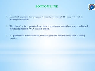 1. Gross total resections, however, are not currently recommended because of the risk for
postsurgical morbidity.
2. The value of partial or gross total resections in germinomas has not been proven, and the role
of radical resection in NGGCTs is still unclear.
3. For patients with mature teratomas, however, gross total resection of the tumor is usually
curative.
BOTTOM LINE
 