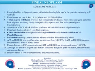 References:
Ellenbogen Principle of Neurological surgery 4th edition
Greenberg Handbook of Neurosurgery; 8th edition
Youman’s Winn Neurological surgery; 7th edition
Schmidek and Sweet operative Neurosugical technique 5th edition
Pineal region tumor editor. Lunsford, Vol 23, 2009
Maria E et a. Pediatric Central Nervous System Germ Cell Tumors: A Review. The oncologist. 2008
PINEAL NEOPLASM
TAKE HOME MESSAGE
1. Pineal gland lies in Geometric center of brain in dienchephalic roof at the posterior extremity to 3rd
ventricle
2. Pineal tumor are rare: 0.4 to 1.0 % (adults) and 3-8 % in children.
3. Teilum’s germ cell theory proposes that extragonadal GCTs arise from primordial germ cells that
have migrated aberrantly during embryonic development and then undergo malignant
transformation.
4. Association of GCT with Klienfelter syndrome has unfolded the role of gonadotropin.
5. Pineal calcification of size >1cm: high suspicion.
6. Center calcification is rare presentation of germinoma while blasted calcification of
Pinealoblastoma.
7. Pure tumor are only Germinoma and Mature teratoma. Rest are mostly mixed.
8. AFP and B-HCG help to differentiate germinomas from NGGCTs. If AFP and B-HCG is present
in Germinoma; think of mixed tumor.
9. Elevated serum or CSF concentrations of AFP and B-HCG are strong predictors of NGGCTs.
10. Although the presence of germ cell markers indicate a malignant germ cell tumor, the converse is
not necessarily true.
11. Invasive nature is seen with Germinoma and pinealoblastoma.
 