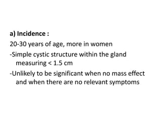 a) Incidence :
20-30 years of age, more in women
-Simple cystic structure within the gland
measuring < 1.5 cm
-Unlikely to be significant when no mass effect
and when there are no relevant symptoms
 