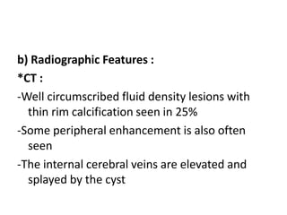 b) Radiographic Features :
*CT :
-Well circumscribed fluid density lesions with
thin rim calcification seen in 25%
-Some peripheral enhancement is also often
seen
-The internal cerebral veins are elevated and
splayed by the cyst
 