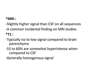*MRI :
-Slightly higher signal than CSF on all sequences
-A common incidental finding on MRI studies
*T1 :
-Typically iso to low signal compared to brain
parenchyma
-55 to 60% are somewhat hyperintense when
compared to CSF
-Generally homogenous signal
 