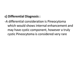 c) Differential Diagnosis :
-A differential consideration is Pineocytoma
which would shows internal enhancement and
may have cystic component, however a truly
cystic Pineocytoma is considered very rare
 