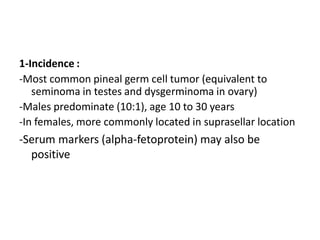 1-Incidence :
-Most common pineal germ cell tumor (equivalent to
seminoma in testes and dysgerminoma in ovary)
-Males predominate (10:1), age 10 to 30 years
-In females, more commonly located in suprasellar location
-Serum markers (alpha-fetoprotein) may also be
positive
 